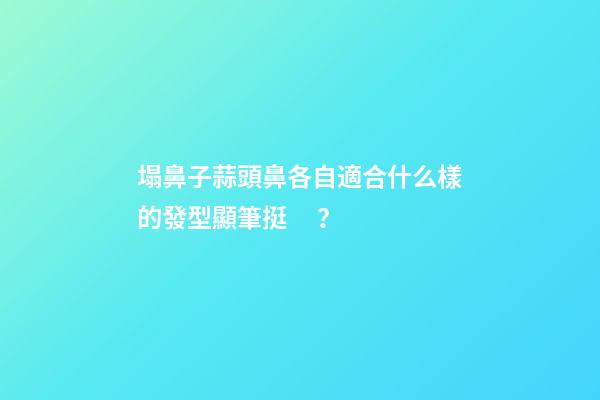 塌鼻子蒜頭鼻各自適合什么樣的發型顯筆挺？